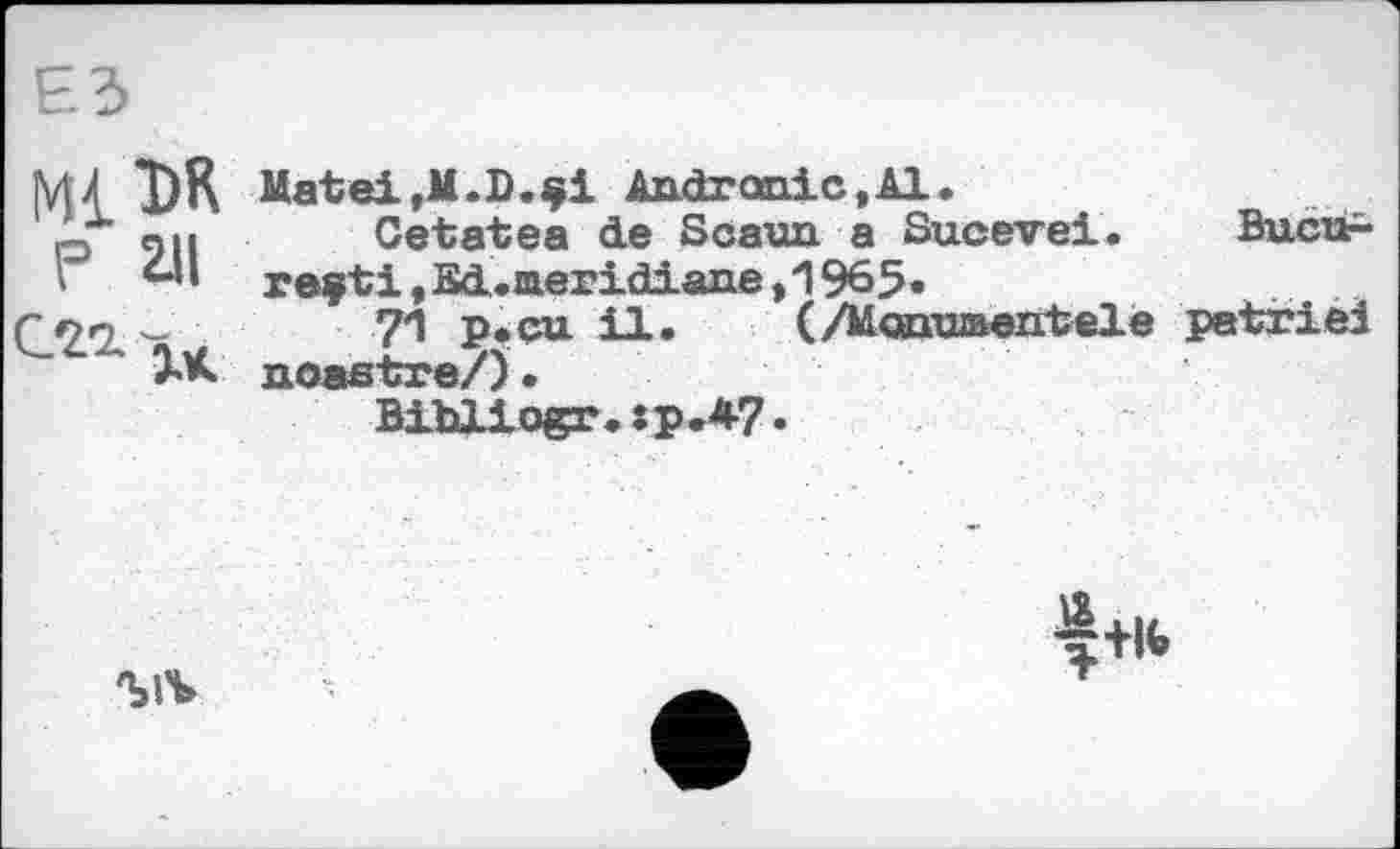 ﻿DK Matei,M.D.§i Andrœiic,Al.
«и Ce täte a de Scaua a Sucevei. Bucù-reçti ,£cl.aeridiane,1965«
_	7*1 p* eu UL.	(/Monumentele patrie!
noastre/) •
Bibllogr»:p.*7•

4+l<>